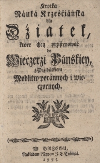 Krótka Nauka Krześcijańska dla Dziatek, które chcą przystępować do Wieczerzy Pańskiey z Przydatkiem Modlitw porannych i wieczornych