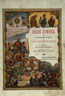 Chleb żywota : pokarm dusz w czasie ziemskiej pielgrzymki : szczeg&oacute;łowy wykład o najśw. sakramencie ołtarza, środowisku i słońcu wiary katolickiej niezgłębionem źr&oacute;dle łask Kościoła Świętego