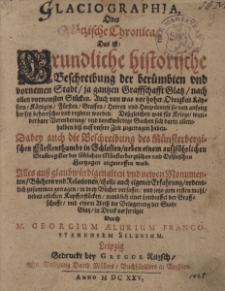Glaciographia, oder Glätzische Chronica, das ist Gründliche historische Beschreibung der berümbten und vornemen Stadt, ja gantzen Graffschaft Glatz, nach allen vornemsten Stücken: Auch von was vor hoher Obrigkeit Käysern, Konigen, Fürsten, Graffen... ; Dabey auch die Beschreibung des Münsterbergischen Fürstenthumbs in Schlesien... / Alles [...] ordentlich zusammen getragen in drey Bücher verfasset und jetzo zum ersten mahl/ neben etlichen Kupfferstücken [...] in Druck verfertiget Durch M. Georgium Aelurium Franco-Stenensem Silesium
