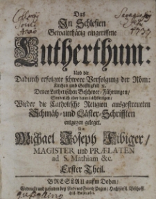 Das in Schlesien gewaltth&auml;tig eingerissene Lutherthum : und die Dadurch erfolgete schwere Verfolgung der R&ouml;m : Kirchen und Geistligkeit u. Denen Lutherischen Beschwer-F&uuml;hrungen / Tl.I