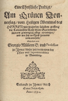 Eine Christliche Predigt, Am Gr&uuml;nen Donnerstag, vom Heiligen Abentmal des Herren, mit waserley falschen griffen, die Caluinische Roth jhren Sacramentschwarm gemeiniglich pflege auszulassen, vnd wie sich ein Christ hierwider verwaren solle / Gehalten von Georgio M&uuml;llern D.vnd Professore zu Jhena, dieser zeit verwesern der Pfarr vnd Superintendentz zu Wittemberg