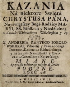 Kazania Na niektore Swięta Chrystusa Pana, Nayświętszey Boga-Rodzicy Maryi, SS. Panskich y Niedzielne, w Kościele Kathedralnym Włocławskim y kędyindziey / Przez X. Andrzeia Kantego Sokołowskiego... Miane, a potym dla publicznego pożytku do Druku Podane Roku 1728