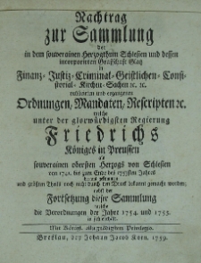 Nachtrag zur Sammlung der in dem souverainen Herzogthum Schlesien und dessen incorporirten Grafschaft Glatz in Finanz- , Justiz-, Criminal-, Geistlichen-, Consistorial-, Kirchen-Sachen etc. publicirten und ergangenen Ordnungen, Edicten, Mandaten, Rescripten etc. welche von der Zeit der glorw&uuml;rdigsten Regierung Friedrichs K&ouml;niges in Preussen als souverainen obersten Herzogs von Schlesien on 1741 bis zum Ende des 1753sten Jahres heraus gekommen und gr&ouml;ssten Theils noch nicht durch den Druck bekannt gemacht worden