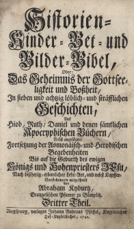 Historien- Kinder- Bet- und Bilder-Bibel, Oder: Das Geheimnis der Gottseeligkeit und der Boßheit. In sieben und achtzig löblich- und sträfflichen Geschichten, Aus Hiob, Ruth, Daniel und denen sämtlichen Apocryphischen Büchern, Nebst angefügter Fortsetzung der Asmonäisch- und Herodischen Begebenheiten Bis auf die Geburth des ewigen Königs und Hohenpriesters Jesu: Nach bißherig-erbaulicher Lehr-Art, und nebst Kupffer-Vorstellungen mitgetheilt. T.3