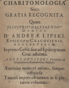 Charitomologia sive gratia recognita. Quam illustrissimo et reverendissimo Domino, D. Andreae Lipski, Episcopo Cracoviensi, Duci Severiae, In primo Celsit: suae ad Episcopatum Crac: adventu. Andreas Lipski, Philosophiae et Eloquentiae Academia Crac: Studiosus