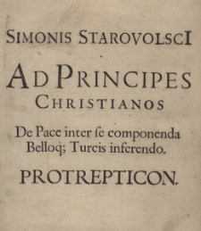 Simonis Starovolsci[i] Ad principes Christianos De Pace inter se componenda Belloq[ue] Turcis inferendo Protrepticon