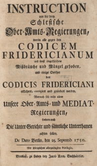 Instruction vor die drey Schlesische Ober-Amts-Regierungen, worin alle gegen den Codicem Fridericianum und sonft eingeschlichene Mi&szlig;br&auml;uche und M&auml;ngel gehoben, und einige Oerther des Codicis Fridericiani erkl&auml;hret, corrigiret und ge&auml;ndert werden. Wornach sich nicht allein Unsere Ober-Amts- und Mediat-Regierungen, sondern auch Die Unter-Gerichte und s&auml;mtliche Unterthanen achten sollen. De Dato Berlin, den 25. Septemb. 1750