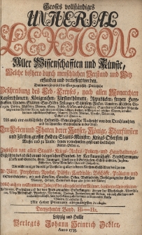 Grosses vollst&auml;ndiges Universal Lexicon Aller Wissenschafften und K&uuml;nste, Welche bi&szlig;hero durch menschlichen Verstand und Witz erfunden und verbessert worden : Darinnen so wohl die Geographisch-Politische Beschreibung des Erd-Creyses, nach allen Monarchien [...] Als auch eine ausf&uuml;hrliche Historisch-Genealogische Nachricht von den Durchlauchten und ber&uuml;hmtesten Geschlechtern in der Welt: Den Leben und Thaten der Kayser, K&ouml;nige, Churf&uuml;rsten und F&uuml;rsten, grosser helden, Staats-Minister, Kriegs-Obersten zu Wasser [...] Ingleichen von allen Staats- Kriegs- Rechts- Policey- und Hau&szlig;haltungs-Gesch&auml;fften des Adelichen und b&uuml;rgerlichen Standes [...] Wie nicht weniger die v&ouml;llige Vorstellung aller in den Kirchen-Geschichten ber&uuml;hmten Alt-V&auml;ter, Propheten, Apostel, P&auml;bste, Cardin&auml;le, Bisch&ouml;ffe, Pr&auml;laten und Gottesgelehrten [...] Endlich auch ein vollkommener Inbegriff der allergelehrtesten M&auml;nner, ber&uuml;hmter Universit&auml;ten, Academien, Societ&auml;ten. Bd.13 Hi-Hz