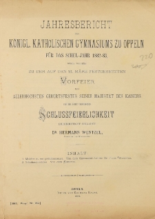 Jahresbericht des Königl. Katholischen Gymnasiums zu Oppeln für das Schul-Jahr 1882-83, durch welches zu der auf den 21. März festgesetzen Vorfeier allerhöchsten geburtsfestes seiner Majestät des Kaisers und der damit verbundenen Schlussfeierlichkeit