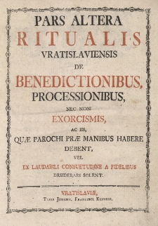 Pars altera Ritualis Vratislaviensis de Benedictionibus, Processionibus, nec non exorcismis, ac iis, quae Parochi prae Manibus habere debent, vel ex lau-dabili consuetudine a fidelibus desiderari solent