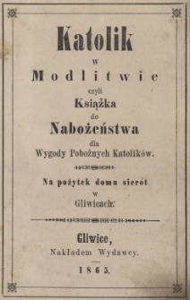 Katolik w modlitwie czyli Książka do nabożeństwa dla wygody pobożnych katolik&oacute;w : na pożytek domu sier&oacute;t w Gliwicach