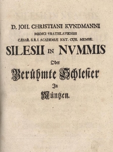 Silesii in Nummis, oder ber&uuml;hmte Schlesier in M&uuml;ntzen, so durch grosse Helden=Thaten, durch hohe und wichtige Amts-W&uuml;rden, oder durch Gelehrsamkeit und Schrifften, ihren Nahmen unvergesslich gemacht. Dem Druck nebst vielen Kupffern &uuml;berlassen, von D. Johann Christian Kundmann, Medico Vratislaviensi, Der Kayserl. Reichs=Academ. Natur. Curios. Mitgliede