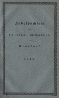 Jubelb&uuml;chlein f&uuml;r die evangel.[ische] Kirchgemeinde zu Arnsdorf. = Kurze Geschichte der jetzigen evangelischen Kirche zu Arnsdorf, Hirschberger Kreises, und der dazu geh&ouml;renden Schulen; abgefa&beta;t und seiner lieben Kirchgemeinde am 10. Sonntage nach Trinit. den 31. Juli 1842, als am Tage der 100j&auml;hrigen Jubelfeier der wiedererlangten freien evangelischen Religions&uuml;bung, gewidmet von ihrem Seelsorger Ernst Sam. Gottfr. Munzky