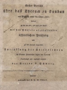 Erster Bericht &uuml;ber das Lyceum zu Lauban von Michaelis 1825 bis Ostern 1827, womit zu der am 2ten. 3ten und 4ten April mit den Sch&uuml;lern abzuhaltenden &ouml;ffentlichen Pr&uuml;fung und zu der darauf folgenden Entlassung der Abiturienten im Namen s&auml;mmtlicher Lehrer des Lyceums ehrerbietigst und ergebenst einladet des Rector D. Schwarz