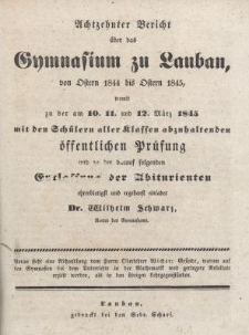 Achtzehnter Bericht &uuml;ber das Gymnasium zu Lauban, von Ostern 1844 bis Ostern 1845, womit zu der am 10. 11. und 12. Marz 1845 mit den Sch&uuml;lern aller Klassen abzuhaltenden &ouml;ffentlichen Pr&uuml;fung und zu der darauf folgenden Entlassung der Abiturienten ehrerbietigst und ergebenst einladet Dr. Wilhelm Schwarz, Rector des Gymnasiums